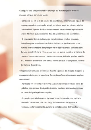 • Assegurar-se a criação líquida de emprego e a manutenção do nível de 
emprego atingido por via do apoio: 
- Considera-se, em sede de análise da candidatura, existir criação líquida de 
emprego quando o empregador atingir por via do apoio um número total de 
trabalhadores superior à média mais baixa dos trabalhadores registados nos 
seis ou 12 meses que precedem a data da apresentação da candidatura; 
- O empregador tem a obrigação de manutenção do nível de emprego, 
devendo registar um número total de trabalhadores igual ou superior ao 
número de trabalhadores atingido por via do apoio quanto a contratos com 
duração inicial inferior a 12 meses, no mês em que se completa a vigência do 
contrato, bem como quanto a contratos com duração inicial igual ou superior 
a 12 meses ou a contratos sem termo, no mês em que se completa o 12o mês 
de vigência do contrato. 
• Proporcionar formação profissional durante o período de duração do apoio. O 
empregador obriga-se a proporcionar formação profissional numa das seguintes 
modalidades: 
- Formação em contexto de trabalho ajustada às competências do posto de 
trabalho, pelo período de duração do apoio, mediante acompanhamento de 
um tutor designado pelo empregador; 
- Formação ajustada às competências do posto de trabalho, em entidade 
formadora certificada, com uma carga horária mínima de 50 horas e 
realizada, preferencialmente, durante o período normal de trabalho. 
 