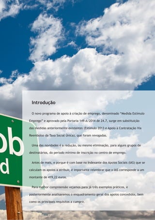Introdução 
O novo programa de apoio à criação de emprego, denominado “Medida Estímulo 
Emprego” e aprovado pela Portaria 149-A/2014 de 24.7, surge em substituição 
das medidas anteriormente existentes (Estímulo 2013 e Apoio à Contratação Via 
Reembolso da Taxa Social Única), que foram revogadas. 
Uma das novidades é a redução, ou mesmo eliminação, para alguns grupos de 
destinatários, do período mínimo de inscrição no centro de emprego. 
Antes de mais, e porque é com base no Indexante dos Apoios Sociais (IAS) que se 
calculam os apoios a atribuir, é importante relembrar que o IAS corresponde a um 
montante de 419,22 euros. 
Para melhor compreensão vejamos para já três exemplos práticos, e 
posteriormente analisaremos o enquadramento geral dos apoios concedidos, bem 
como os principais requisitos a cumprir. 
 