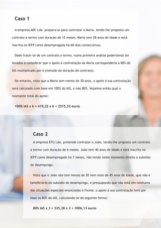 Caso 1 
A empresa ABC Lda. prepara-se para contratar a Maria, tendo-lhe proposto um 
contrato a termo com duração de 12 meses. Maria tem 28 anos de idade e está 
inscrita no IEFP como desempregada há 60 dias consecutivos. 
Dado tratar-se de um contrato a termo, numa primeira análise poderíamos ser 
levados a considerar que o apoio à contratação da Maria corresponderia a 80% do 
IAS multiplicado por 6 (metade da duração do contrato). 
No entanto, visto que a Maria tem menos de 30 anos, o apoio à sua contratação 
será calculado com base em 100% do IAS, e não 80%. Vejamos então qual o 
montante total do apoio: 
100% IAS x 6 = 419,22 x 6 = 2515,32 euros 
Caso 2 
A empresa EFG Lda. pretende contratar o João, tendo-lhe proposto um contrato 
a termo com duração de 6 meses. João tem 40 anos de idade e está inscrito no 
IEFP como desempregado há 7 meses, não tendo neste momento direito a subsídio 
de desemprego. 
Visto que o João não tem menos de 30 nem mais de 45 anos de idade, que não é 
beneficiário do subsídio de desemprego, e pressupondo que não está em nenhuma 
das situações especiais enunciadas à frente, o apoio à sua contratação terá por 
base os 80% do IAS, calculando-se da seguinte forma: 
80% IAS x 3 = 335,38 x 3 = 1006,13 euros 
 