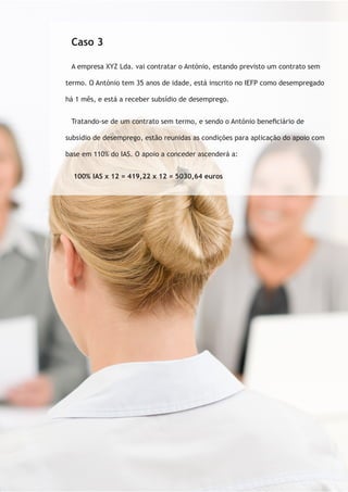 Caso 3 
A empresa XYZ Lda. vai contratar o António, estando previsto um contrato sem 
termo. O António tem 35 anos de idade, está inscrito no IEFP como desempregado 
há 1 mês, e está a receber subsídio de desemprego. 
Tratando-se de um contrato sem termo, e sendo o António beneficiário de 
subsídio de desemprego, estão reunidas as condições para aplicação do apoio com 
base em 110% do IAS. O apoio a conceder ascenderá a: 
100% IAS x 12 = 419,22 x 12 = 5030,64 euros 
 