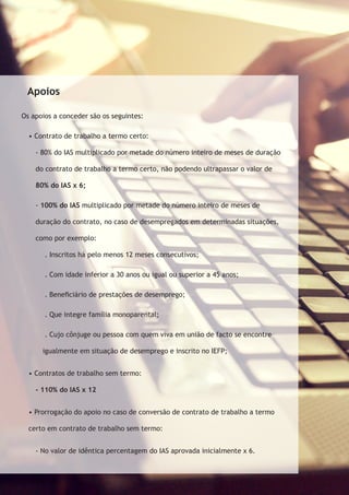 Apoios 
Os apoios a conceder são os seguintes: 
• Contrato de trabalho a termo certo: 
- 80% do IAS multiplicado por metade do número inteiro de meses de duração 
do contrato de trabalho a termo certo, não podendo ultrapassar o valor de 
80% do IAS x 6; 
- 100% do IAS multiplicado por metade do número inteiro de meses de 
duração do contrato, no caso de desempregados em determinadas situações, 
como por exemplo: 
. Inscritos há pelo menos 12 meses consecutivos; 
. Com idade inferior a 30 anos ou igual ou superior a 45 anos; 
. Beneficiário de prestações de desemprego; 
. Que integre família monoparental; 
. Cujo cônjuge ou pessoa com quem viva em união de facto se encontre 
igualmente em situação de desemprego e inscrito no IEFP; 
• Contratos de trabalho sem termo: 
- 110% do IAS x 12 
• Prorrogação do apoio no caso de conversão de contrato de trabalho a termo 
certo em contrato de trabalho sem termo: 
- No valor de idêntica percentagem do IAS aprovada inicialmente x 6. 
 