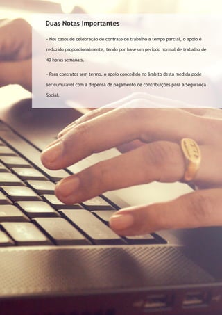 Duas Notas Importantes 
- Nos casos de celebração de contrato de trabalho a tempo parcial, o apoio é 
reduzido proporcionalmente, tendo por base um período normal de trabalho de 
40 horas semanais. 
- Para contratos sem termo, o apoio concedido no âmbito desta medida pode 
ser cumulável com a dispensa de pagamento de contribuições para a Segurança 
Social. 
 
