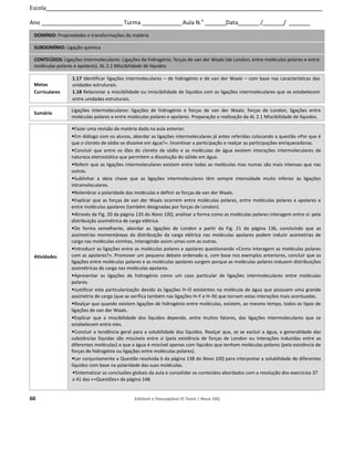 60 Editável e fotocopiável © Texto | Novo 10Q
Escola__________________________________________________________________________________________________________
Ano _______________________________ Turma _______________Aula N.o
________Data________/________/ ________
DOMÍNIO: Propriedades e transformações da matéria
SUBDOMÍNIO: Ligação química
CONTEÚDOS: Ligações intermoleculares: Ligações de hidrogénio, forças de van der Waals (de London, entre moléculas polares e entre
moléculas polares e apolares). AL 2.1 Miscibilidade de líquidos
Metas
Curriculares
1.17 Identificar ligações intermoleculares – de hidrogénio e de van der Waals – com base nas características das
unidades estruturais.
1.18 Relacionar a miscibilidade ou imiscibilidade de líquidos com as ligações intermoleculares que se estabelecem
entre unidades estruturais.
Sumário
Ligações intermoleculares: ligações de hidrogénio e forças de van der Waals: forças de London, ligações entre
moléculas polares e entre moléculas polares e apolares. Preparação e realização da AL 2.1 Miscibilidade de líquidos.
Atividades
•Fazer uma revisão da matéria dada na aula anterior.
•Em diálogo com os alunos, abordar as ligações intermoleculares já antes referidas colocando a questão «Por que é
que o cloreto de sódio se dissolve em água?». Incentivar a participação e realçar as participações enriquecedoras.
•Concluir que entre os iões do cloreto de sódio e as moléculas de água existem interações intermoleculares de
natureza eletrostática que permitem a dissolução do sólido em água.
•Referir que as ligações intermoleculares existem entre todas as moléculas mas numas são mais intensas que nas
outras.
•Sublinhar a ideia chave que as ligações intermoleculares têm sempre intensidade muito inferior às ligações
intramoleculares.
•Relembrar a polaridade das moléculas e definir as forças de van der Waals.
•Explicar que as forças de van der Waals ocorrem entre moléculas polares, entre moléculas polares e apolares e
entre moléculas apolares (também designadas por forças de London).
•Através da Fig. 20 da página 135 do Novo 10Q, analisar a forma como as moléculas polares interagem entre si: pela
distribuição assimétrica de carga elétrica.
•De forma semelhante, abordar as ligações de London a partir da Fig. 21 da página 136, concluindo que as
assimetrias momentâneas da distribuição da carga elétrica nas moléculas apolares podem induzir assimetrias de
carga nas moléculas vizinhas, interagindo assim umas com as outras.
•Introduzir as ligações entre as moléculas polares e apolares questionando «Como interagem as moléculas polares
com as apolares?». Promover um pequeno debate ordenado e, com base nos exemplos anteriores, concluir que as
ligações entre moléculas polares e as moléculas apolares surgem porque as moléculas polares induzem distribuições
assimétricas de carga nas moléculas apolares.
•Apresentar as ligações de hidrogénio como um caso particular de ligações intermoleculares entre moléculas
polares.
•Justificar esta particularização devido às ligações H–O existentes na molécula de água que possuem uma grande
assimetria de carga (que se verifica também nas ligações H–F e H–N) que tornam estas interações mais acentuadas.
•Realçar que quando existem ligações de hidrogénio entre moléculas, existem, ao mesmo tempo, todos os tipos de
ligações de van der Waals.
•Explicar que a miscibilidade dos líquidos depende, entre muitos fatores, das ligações intermoleculares que se
estabelecem entre eles.
•Concluir a tendência geral para a solubilidade dos líquidos. Realçar que, se se excluir a água, a generalidade das
substâncias líquidas são miscíveis entre si (pela existência de forças de London ou interações induzidas entre as
diferentes moléculas) e que a água é miscível apenas com líquidos que tenham moléculas polares (pela existência de
forças de hidrogénio ou ligações entre moléculas polares).
•Ler conjuntamente a Questão resolvida 6 da página 138 do Novo 10Q para interpretar a solubilidade de diferentes
líquidos com base na polaridade das suas moléculas.
•Sistematizar as conclusões globais da aula e consolidar os conteúdos abordados com a resolução dos exercícios 37
a 41 das «+Questões» da página 148.
Plano de aula N.o
11 90 + 135 min
 