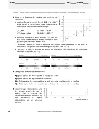 96 Editável e fotocopiável © Texto | Novo 10Q
Consulte a Tabela Periódica, tabelas de constantes e formulários sempre que necessário e salvo indicação em contrário.
1. Observe o diagrama de energias para o átomo de
hidrogénio.
a) Incidiram fotões de energia 3,4 eV, 10,2 eV e 13,0 eV
sobre átomos de hidrogénio no estado fundamental. O
átomo pode absorver os fotões de energia:
(A) 3,4 eV (B) 3,4 eV e 10,2 eV
(C) 3,4 eV e 13,0 eV (D) 10,2 eV e 13,0 eV
b) Justifique a resposta à alínea anterior, com base em
duas ideias fundamentais do modelo atómico de Bohr
que ainda prevalecem no modelo atual.
c) Determine a energia da radiação envolvida na transição representada por Pα, em joule, e
localize essa radiação no espetro eletromagnético. (1 eV = 1,6 x 10–19
J)
d) Selecione o espetro atómico do átomo de hidrogénio correspondente às transições
representadas por Hα, Hβ e Hγ.
2. A energia dos eletrões nos átomos inclui:
(A) apenas o efeito das atrações entre os eletrões e o núcleo.
(B) apenas o efeito das repulsões entre os eletrões.
(C) o efeito das atrações entre os eletrões e o núcleo e o das repulsões entre os eletrões.
(D) o efeito das repulsões entre os eletrões e o núcleo e o das atrações entre os eletrões.
3. A espetroscopia fotoeletrónica é uma
das técnicas através da qual se
podem obter as energias dos
eletrões nos átomos e moléculas. Ao
lado encontra-se o espetro
fotoeletrónico de um elemento
químico.
Violeta Vermelho
Vermelho
Vermelho
Vermelho
Violeta
Violeta
NOME ___________________________________________________ Turma______ Número______
Ficha 2 – Energia dos eletrões nos átomos
Domínio 1: Elementos químicos e sua organização
Violeta
 