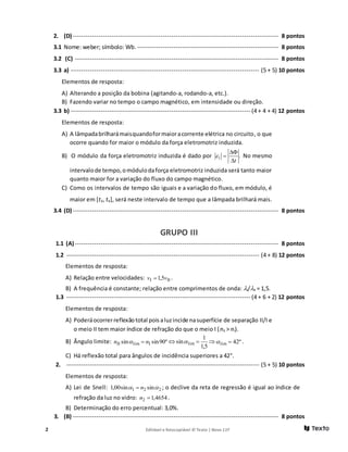 2 Editável e fotocopiável © Texto | Novo 11F
2. (D) ------------------------------------------------------------------------------------------------ 8 pontos
3.1 Nome: weber; símbolo: Wb.------------------------------------------------------------------ 8 pontos
3.2 (C) ----------------------------------------------------------------------------------------------- 8 pontos
3.3 a) ---------------------------------------------------------------------------------------- (5 + 5) 10 pontos
Elementos de resposta:
A) Alterando a posição da bobina (agitando-a, rodando-a, etc.).
B) Fazendo variar no tempo o campo magnético, em intensidade ou direção.
3.3 b) ------------------------------------------------------------------------------------ (4 + 4 + 4) 12 pontos
Elementos de resposta:
A) A lâmpadabrilharámaisquandoformaioracorrente elétrica no circuito, o que
ocorre quando for maior o módulo da força eletromotriz induzida.
B) O módulo da força eletromotriz induzida é dado por .i
t

 No mesmo
intervalode tempo,omódulodaforça eletromotriz induzida será tanto maior
quanto maior for a variação do fluxo do campo magnético.
C) Como os intervalos de tempo são iguais e a variação do fluxo, em módulo, é
maior em [t3, t4], será neste intervalo de tempo que a lâmpada brilhará mais.
3.4 (D) ------------------------------------------------------------------------------------------------ 8 pontos
GRUPO III
1.1 (A) ----------------------------------------------------------------------------------------------- 8 pontos
1.2 ------------------------------------------------------------------------------------------ (4 + 8) 12 pontos
Elementos de resposta:
A) Relação entre velocidades: III 5,1 vv  .
B) A frequência é constante; relação entre comprimentos de onda: I/II = 1,5.
1.3 -------------------------------------------------------------------------------------- (4 + 6 + 2) 12 pontos
Elementos de resposta:
A) Poderáocorrerreflexãototal pois aluzincide nasuperfície de separação II/I e
o meio II tem maior índice de refração do que o meio I (nII > nI).
B) Ângulo limite: º90sinsin IlimII nn  
5,1
1
sin lim   º42lim  .
C) Há reflexão total para ângulos de incidência superiores a 42°.
2. ------------------------------------------------------------------------------------------ (5 + 5) 10 pontos
Elementos de resposta:
A) Lei de Snell: 221 sinsin00,1  n ; o declive da reta de regressão é igual ao índice de
refração da luz no vidro: 4654,12 n .
B) Determinação do erro percentual: 3,0%.
3. (B) ------------------------------------------------------------------------------------------------ 8 pontos
 