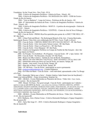 Foundation for the Visual Arts - New York - EUA.
       2004 - Coletiva do Imaginário Periférico - Galeria do Poste - Niterói - RJ.
       2004 - Coletiva do Imaginário Periférico - NA BAIXADA DA ARTE - UERJ de Caxias -
Estado do Rio de Janeiro.
       2004 - "Arte no Banheiro" - Largo da Carioca - Prefeitura do Rio de Janeiro - RJ.
       2004 - 6º Aniversário da Galeria do Poste - Coletiva do Imaginário Periférico - Galeria do
Poste - Niterói - RJ.
       2004 - Coletiva do Imaginário Periférico - MAFUÁ - A poética da miscigenação - Galeria de
Arte da UFF – Niterói.
       2004 - Coletiva do Imaginário Periférico - VESTÍVEL - Centro de Arte de Nova Friburgo -
Estado do Rio de Janeiro, RJ.
      2005 - Casa da Xiclet - PRIMA Rica/fica quietinha preu gostar de vc/SHUT THE HELL UP -
SP, São Paulo.
      2005 - Urban Flesh and Blood - The Kaliningrad Branch of the Arts - Cinema Barricades,
Kaliningrad, Russia. Filme feito com colaboração da CET Rio. Caotic Traffic in Brazil.
      2005 - Casa da Xiclet - I BIENAL MERCUSUL/SP CASA DA XICLET - SP, São Paulo.
      2006 - Casa da Xiclet - Feliz Aniversário Nelson Leirner - SP, São Paulo.
      2006 - Casa da Xiclet - Omar e as PussyCat´s - SP, São Paulo.
      2006 - Casa da Xiclet - Feira Marginal - SP, São Paulo.
      2006 - Coletiva do Imaginário Periférico no Campo de Futebol de São Gonçalo - não é tão
longe, logo depois de Niterói.
      2006 - Ex-Posição / Ex-Exibithion - PLAYgames - Casa da Xiclet - SP e Apis Atelier - RJ
      2006 - Casa da Xiclet - Nú Descendo a Escada. S.P./São Paulo.
      2006 - Branco do Olho Coletivo - Salinha de Arte de Recife. Pernambuco.
      2006 - BIENAL DO ANO 3000 MAC SAO PAULO - SOB A INTERNET, LOCAL MAC-USP.
       2007 - Substitindo artista que furou na Casa da Xiclet em Janeiro. Sampa, SP
       2007 - Sandra , sinto muito. Casa da Xiclet. Sampa, SP
       2007 - Diga não as Doras. Casa da Xiclet. Sampa, SP
       2008 - Os 100 Sorte - Casa da Xiclet - participação no acervo permanente
       2008 - clocks@worldclockproject.org. - Londres/Inglaterra
       2008 - Os Filhos da Mami - Casa da Xiclet - mini individual, apresentando a obra “Le Rouge
et le Noir”
       2008 - Exposição 'Pátria que o Pariu' - Projeto Coletivo 'Ação Postal Cara de Pau(Brasil)' -
Palácio da Cultura/SEPAC - Praça Universitária, Goiania/ Go
     2008 - ARAKA - Evento Multimídea no Planetário da Gávea - Vídeo Arte - Lux, Luxis,
Lumen, Luminis - Rio de Janeiro/RJ
      2008 - Bienal: Tô Cheia - Not good enough - Casa da Xiclet - participação nas 3 edições -
acervo à vista no QUARTO da Xiclet com obras dos Artistas: FABIANA ARRUDA, ASTRID
ESSLINGER, NELSON LEIRNER, SHIRLEY PAES LEME, JOÃO MACIEL, JP ACCACIO, M A T H
E U S, PEDRO LEÃO, CAIO AMARAL FALCÃO, AMANDA MEI, MARCELA TIBONI, ANDRÉ
SZTUTMAN, ROXXANE CHONCHOL, JEFF & ELOIR, JAN NEHRING, LUCAS SCHLOSINSKI e
LUCIANO CARDOSO. São Paulo/SP
     2008 - ARAKA - Evento Multimídia no 00 Planetário da Gávea - Vídeo Arte - Penetralia -
21/10 - Rio de Janeiro/RJ
     2010- Mulheres, Arte e Outras Coisas - Coletiva Raimundo Rodriguez e Espaço Imaginário -
Rio de janeiro/RJ
     2010 – Salve São Jorge 23 – 2010 - Coletiva Raimundo Rodriguez e Espaço Imaginário –
Rio de Janeiro/RJ



      Individuais
 