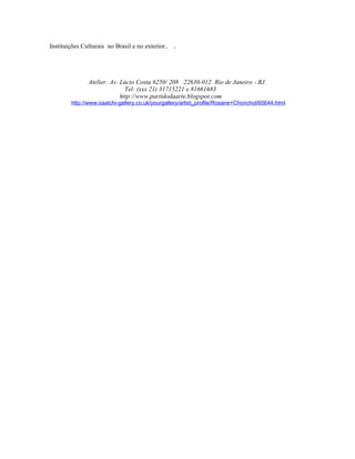 Instituições Culturais no Brasil e no exterior.   .




               Atelier: Av. Lúcio Costa 6250/ 208 22630-012 Rio de Janeiro - RJ.
                              Tel: (xxx 21) 31715221 e 81661683
                            http://www.partidodaarte.blogspot.com
        http://www.saatchi-gallery.co.uk/yourgallery/artist_profile/Rosane+Chonchol/60644.html
 