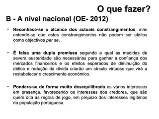 B - A nível nacional (OE- 2012) Reconhece-se o alcance dos actuais constrangimentos , mas entende-se que estes constrangimentos não podem ser eleitos como objectivos  per se . É falsa uma dupla premissa  segundo a qual as medidas de severa austeridade são necessárias para ganhar a confiança dos mercados financeiros e os efeitos esperados de diminuição do défice e redução da dívida criarão um círculo virtuoso que virá a restabelecer o crescimento económico. Pondera-se de forma muito desequilibrada  os vários interesses em presença, favorecendo os interesses dos credores, que são quem dita as regras de jogo, em prejuízo dos interesses legítimos da população portuguesa. O que fazer? 