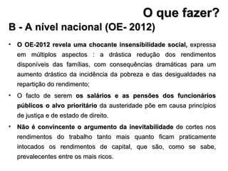 O OE-2012 revela uma chocante insensibilidade social,  expressa em múltiplos aspectos : a drástica redução dos rendimentos disponíveis das famílias, com consequências dramáticas para um aumento drástico da incidência da pobreza e das desigualdades na repartição do rendimento; O facto de serem  os salários e as pensões dos funcionários públicos o alvo prioritário  da austeridade põe em causa princípios de justiça e de estado de direito.  Não é convincente o argumento da inevitabilidade  de cortes nos rendimentos do trabalho tanto mais quanto ficam praticamente intocados os rendimentos de capital, que são, como se sabe, prevalecentes entre os mais ricos. B - A nível nacional (OE- 2012) O que fazer? 