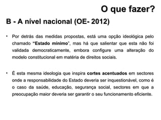 Por detrás das medidas propostas, está uma opção ideológica pelo chamado  “Estado mínimo ”, mas há que salientar que esta não foi validada democraticamente, embora configure uma alteração do modelo constitucional em matéria de direitos sociais. É esta mesma ideologia que inspira  cortes acentuados  em sectores onde a responsabilidade do Estado deveria ser inquestionável, como é o caso da saúde, educação, segurança social, sectores em que a preocupação maior deveria ser garantir o seu funcionamento eficiente. B - A nível nacional (OE- 2012) O que fazer? 