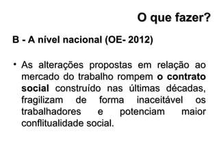 As alterações propostas em relação ao mercado do trabalho rompem  o contrato social  construído nas últimas décadas, fragilizam de forma inaceitável os trabalhadores e potenciam maior conflitualidade social. B - A nível nacional (OE- 2012) O que fazer? 