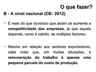 É mais do que duvidoso que assim se aumente a  competitividade das empresas , já que aquela depende, como é sabido, de múltiplos factores.  Mesmo em relação aos sectores exportadores, cabe notar que, em muitas situações, a  remuneração do trabalho é apenas uma pequena parcela do custo de produção. B - A nível nacional (OE- 2012) O que fazer? 