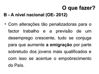 Com alterações tão penalizadoras para o factor trabalho e a previsão de um desemprego crescente, tudo se conjuga para que aumente  a emigração  por parte sobretudo dos jovens mais qualificados e com isso se acentue o empobrecimento do País. B - A nível nacional (OE- 2012) O que fazer? 