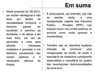 Em suma Nesta proposta do OE-2012, por razões ideológicas e não tanto por razões de inevitabilidade funcional, o Governo parece ter escolhido o caminho da facilidade, o de atacar o elo mais fraco, em vez de aproveitar a crise para afrontar interesses instalados e proceder a um definitivo saneamento das contas públicas e à necessária reforma do Estado. É preocupante, por exemplo, que não se assista, ainda, a uma renegociação urgente das Parcerias Publico - Privadas (PPP), cujo impacto futuro nas contas públicas se anuncia como muito gravoso e insustentável. Também não se vislumbra qualquer intenção de promover uma renegociação da dívida, de modo a expurgá-la da respectiva componente especulativa e reavaliá-la no quadro das reconhecidas disfuncionalidades da zona euro.  