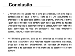 Conclusão O Orçamento do Estado não é uma peça técnica, com uma lógica contabilística de deve e haver. Trata-se de um instrumento de orientação e de estratégia política que exprime, promove, efectiva (quer pelas medidas que contém quer pelas que omite ou rejeita) uma ideia do papel a desempenhar pelo Estado, tendo em vista uma dada concepção de vida em sociedade, nas suas dimensões política, cultural, social e económica. No momento presente, trata-se de enfrentar os desafios de uma crise que, assumindo uma natureza reconhecidamente sistémica, exige que todos nos empenhemos em viabilizar um modelo de economia e de sociedade que dê prioridade às pessoas e ao bem comum. 