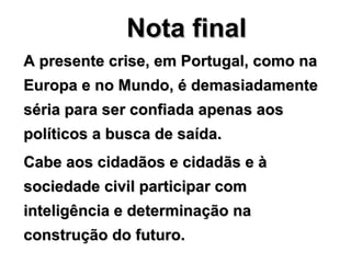 Nota final A presente crise, em Portugal, como na Europa e no Mundo, é demasiadamente séria para ser confiada apenas aos políticos a busca de saída. Cabe aos cidadãos e cidadãs e à sociedade civil participar com inteligência e determinação na construção do futuro. 