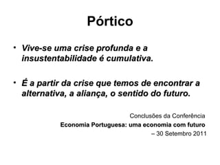 Pórtico Vive-se uma crise profunda e a insustentabilidade é cumulativa. É a partir da crise que temos de encontrar a alternativa, a aliança, o sentido do futuro. Conclusões da Conferência  Economia Portuguesa: uma economia com futuro  –  30 Setembro 2011 