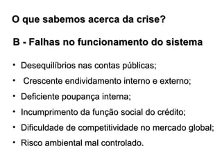 B - Falhas no funcionamento do sistema Desequilíbrios nas contas públicas; Crescente endividamento interno e externo; Deficiente poupança interna; Incumprimento da função social do crédito; Dificuldade de competitividade no mercado global; Risco ambiental mal controlado.   O que sabemos acerca da crise?  