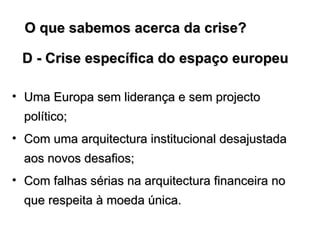 D - Crise específica do espaço europeu Uma Europa sem liderança e sem projecto político; Com uma arquitectura institucional desajustada aos novos desafios; Com falhas sérias na arquitectura financeira no que respeita à moeda única.  O que sabemos acerca da crise?  