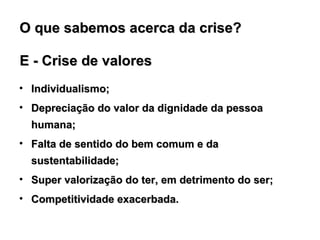 E - Crise de valores Individualismo; Depreciação do valor da dignidade da pessoa humana;  Falta de sentido do bem comum e da sustentabilidade; Super valorização do ter, em detrimento do ser; Competitividade exacerbada. O que sabemos acerca da crise?  