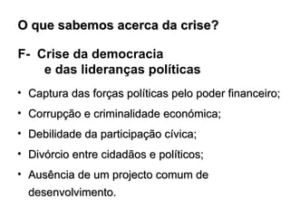 F-  Crise da democracia  e das lideranças políticas Captura das forças políticas pelo poder financeiro; Corrupção e criminalidade económica; Debilidade da participação cívica; Divórcio entre cidadãos e políticos; Ausência de um projecto comum de desenvolvimento. O que sabemos acerca da crise?  