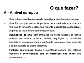 O que fazer? Uma indispensável  mudança de paradigma  de ciência económica; Uma Europa que resista às políticas de austeridade e aposte em medidas de inovação e  desenvolvimento económico sustentável , do ponto de vista ambiental e coesão social; Refundação do BCE  com atribuição de novas funções de banco emissor de moeda, política cambial, regulação da actividade bancária no espaço europeu e funções de tesouro europeu incluindo a de prestamista de última instância; Políticas económicas , fiscais e monetárias comuns aos estados membros e  convergentes com os interesses dos povos  dos países membros. A - A nível europeu 