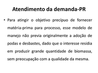 Atendimento da demanda-PR
• Para atingir o objetivo precípuo de fornecer
matéria-prima para processo, esse modelo de
manejo não previa originalmente a adoção de
podas e desbastes, dado que o interesse residia
em produzir grande quantidade de biomassa,
sem preocupação com a qualidade da mesma.
 