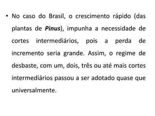 • No caso do Brasil, o crescimento rápido (das
plantas de Pinus), impunha a necessidade de
cortes intermediários, pois a perda de
incremento seria grande. Assim, o regime de
desbaste, com um, dois, três ou até mais cortes
intermediários passou a ser adotado quase que
universalmente.
 