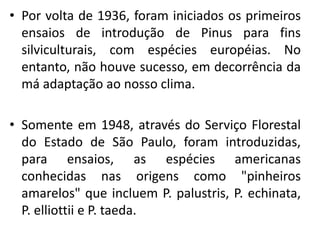 • Por volta de 1936, foram iniciados os primeiros
ensaios de introdução de Pinus para fins
silviculturais, com espécies européias. No
entanto, não houve sucesso, em decorrência da
má adaptação ao nosso clima.
• Somente em 1948, através do Serviço Florestal
do Estado de São Paulo, foram introduzidas,
para ensaios, as espécies americanas
conhecidas nas origens como "pinheiros
amarelos" que incluem P. palustris, P. echinata,
P. elliottii e P. taeda.
 