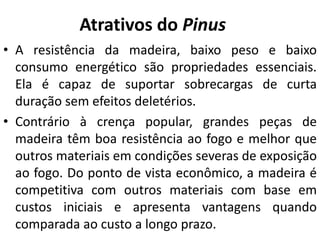 Atrativos do Pinus
• A resistência da madeira, baixo peso e baixo
consumo energético são propriedades essenciais.
Ela é capaz de suportar sobrecargas de curta
duração sem efeitos deletérios.
• Contrário à crença popular, grandes peças de
madeira têm boa resistência ao fogo e melhor que
outros materiais em condições severas de exposição
ao fogo. Do ponto de vista econômico, a madeira é
competitiva com outros materiais com base em
custos iniciais e apresenta vantagens quando
comparada ao custo a longo prazo.
 
