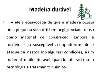 Madeira durável
• A ideia equivocada de que a madeira possui
uma pequena vida útil tem negligenciado o uso
como material de construção. Embora a
madeira seja susceptível ao apodrecimento e
ataque de insetos sob algumas condições, é um
material muito durável quando utilizado com
tecnologia e tratamento químico
 