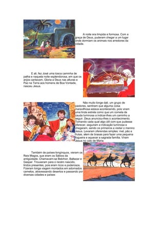 A noite era límpida e formosa. Com a
graça de Deus, puderam chegar a um lugar
onde dormiam os animais nos arredores da
cidade.
E ali, fez José uma tosca caminha de
palha e naquela noite esplendorosa, em que os
anjos cantavam, Gloria a Deus nas alturas e
Paz na Terra aos homens de Boa Vontade,
nasceu Jesus.
Não muito longe dali, um grupo de
pastores, sentiram que alguma coisa
maravilhosa estava acontecendo, pois viram
uma linda estrela como que um cometa de
cauda luminosa a indicar-lhes um caminho a
seguir. Deus anunciou-lhes o acontecimento.
Tomando cada qual algo útil com que pudesse
oferecer, seguiram a indicação luminosa e
chegaram, sendo os primeiros a visitar o menino
Jesus. Levaram oferendas simples: mel, pão e
frutas, alem de brasas para fazer uma pequena
fogueira e aquecer a sagrada família. Viram
Jesus no colo de Maria.
Também de países longínquos, vieram os
Reis Magos, que eram os Sábios da
antigüidade. Chamavam-se Belchior, Baltazar e
Gaspar. Trouxeram para o recém nascido,
lindos presentes, pois eram ricos e poderosos.
Fizeram longa viagem montados em adornados
camelos, atravessando desertos e passando por
diversas cidades e países
 