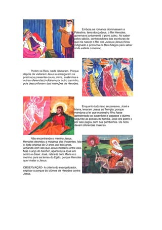 Embora os romanos dominassem a
Palestina, terra dos judeus, o Rei Herodes,
governava juntamente o povo judeu. Ao saber
pelos sábios, conhecedores das escrituras de
que iria nascer o Rei dos Judeus (Jesus) ficou
indignado e procurou os Reis Magos para saber
onde estaria o menino.
Porém os Reis, nada relataram. Porque
depois de visitarem Jesus e entregarem os
preciosos presentes (ouro, mirra, essências e
outras oferendas) voltaram por outro caminho,
pois desconfiavam das intenções de Herodes.
Enquanto tudo isso se passava, José e
Maria, levaram Jesus ao Templo, porque
mandava a lei que o primeiro filho fosse
apresentado ao sacerdote e pagasse o dízimo
segundo as posses da família. José era pobre e
por isso pagou com dos pombinhos. Os ricos
davam oferendas maiores.
Não encontrando o menino Jesus,
Herodes decretou a matança dos inocentes. Isto
é, toda criança de O anos até dois anos,
achando com isto que Jesus morreria entre eles.
Mas o anjo do Senhor, apareceu a José em
sonho e disse: José, retira-te com Maria e o
menino para as terras do Egito, porque Herodes
quer matar a Jesus.
OBSERVAÇÂO- A critério do evangelizador,
explicar o porque do ciúmes de Herodes contra
Jesus.
 