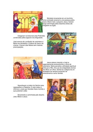 Montada novamente em um burrinho,
única condução possível a uma pessoa pobre,
José e Maria mais o pequeno Jesus, fizeram
longa caminhada pelos desertos áridos até
chegarem ao Egito.
Chegaram na linda terra das Pirâmides
construídas pelos egípcios da antiguidade.
José exercia ali a profissão de carpinteiro e
Maria era doméstica. Cuidava da casa e da
criança. Viveram dias felizes sem maiores
preocupações.
Jesus estava crescido e José ia
vagarosamente ensinando-lhe o ofício de
carpintaria. Maria percebia a afinidade espiritual
entre pai e filho. Era uso da antigüidade ensinar
aos filhos um oficio. Sentia-se a alegria de um
verdadeiro lar sempre acrescido de
entendimento e amor familiar.
Aguardavam a ordem do Senhor para
regressarem a Palestina. O anjo voltou a
informar a José que Herodes havia morrido e
que poderiam voltar.
Novamente a caminhada pelo deserto.
José, Maria e Jesus.
 