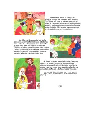 A infância de Jesus, foi como a de
qualquer criança nos primeiros anos Aprendia
com José e sua mãe as nações religiosas as
lições de carpintaria a obediência filial, ajudando
a mãe, e nos folguedos com os coleguinhas era
amigo de todos. Não brigava, e estava sempre
pronto a ajudar aos que necessitavam
Aos 12 anos, já pressentia sua tarefa,
pois começava-lhe aflorar idéias e sabedoria já
conhecidas de vivências seculares. Assim foi
que de certa feita, por ocasião da festa da
Páscoa, seus pais foram encontra-lo no Templo
cercado por inúmeros anciões que o escutavam
assombrados coma sua sabedoria Sua mãe
tomou-o pela mão e voltaram para casa.
A figura, mostra a Sagrada Família. Falar-mos
sobre o Lar, sobre a família, os deveres filiais e
paternos, acentuando a importância do convívio na
casa de cada um, que o Lar é o esteio da família, da
comunidade da Nação e da fraternidade Universal.
LOUVADO SEJA NOSSO SENHOR JESUS
CRISTO.
FIM
 