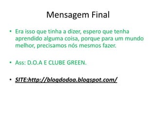 Mensagem FinalEra isso que tinha a dizer, espero que tenha aprendido alguma coisa, porque para um mundo melhor, precisamos nós mesmos fazer.Ass: D.O.A E CLUBE GREEN.SITE:http://blogdodoa.blogspot.com/