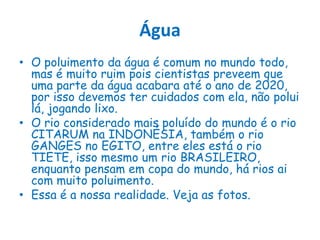 ÁguaO poluimento da água é comum no mundo todo, mas é muito ruim pois cientistas preveem que uma parte da água acabara até o ano de 2020, por isso devemos ter cuidados com ela, não polui lá, jogando lixo. O rio considerado mais poluído do mundo é o rio CITARUM na INDONÉSIA, também o rio GANGES no EGITO, entre eles está o rio TIETE, isso mesmo um rio BRASILEIRO, enquanto pensam em copa do mundo, há rios ai com muito poluimento.Essa é a nossa realidade. Veja as fotos.