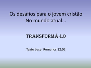 Os desafios para o jovem cristão
      No mundo atual...

       Transformá-lo

       Texto base: Romanos 12:02
 