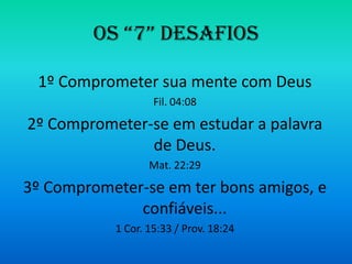 OS “7” DESAFIOS

 1º Comprometer sua mente com Deus
                   Fil. 04:08

2º Comprometer-se em estudar a palavra
               de Deus.
                  Mat. 22:29

3º Comprometer-se em ter bons amigos, e
              confiáveis...
           1 Cor. 15:33 / Prov. 18:24
 