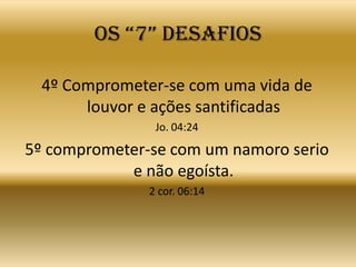 OS “7” DESAFIOS

  4º Comprometer-se com uma vida de
       louvor e ações santificadas
                Jo. 04:24

5º comprometer-se com um namoro serio
            e não egoísta.
               2 cor. 06:14
 