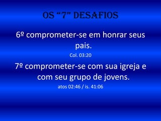 OS “7” DESAFIOS
6º comprometer-se em honrar seus
              pais.
                Col. 03:20

7º comprometer-se com sua igreja e
      com seu grupo de jovens.
           atos 02:46 / is. 41:06
 