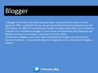 Blogger
 O Blogger é um sistema de publicação para blogs. Lançado pela Pyra Labs em 23 de
agosto de 1999, o publicador foi uma das primeiras ferramentas de publicação para web.
Anos depois, em 2003, foi comprado pela Google. Os blogs criados ficam com o endereço
.blogspot.com.A plataforma Blogger é a mais usada e recomendada para blogueiros que
desejam começar a se aventurar a escrever no mundo online.
 Atualmente o Blogger, assim como todos os produtos do Google, vem passando por
diversas mudanças , a mais recente delas foi a integração com a rede social do Google, o
Google +.




                                   @ Otimizar_Blog
 