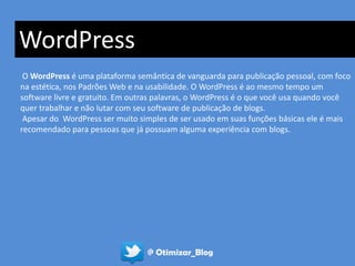 WordPress
 O WordPress é uma plataforma semântica de vanguarda para publicação pessoal, com foco
na estética, nos Padrões Web e na usabilidade. O WordPress é ao mesmo tempo um
software livre e gratuito. Em outras palavras, o WordPress é o que você usa quando você
quer trabalhar e não lutar com seu software de publicação de blogs.
 Apesar do WordPress ser muito simples de ser usado em suas funções básicas ele é mais
recomendado para pessoas que já possuam alguma experiência com blogs.




                                 @ Otimizar_Blog
 