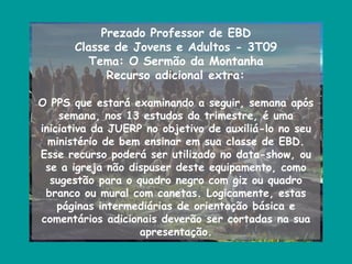 Prezado Professor de EBD
      Classe de Jovens e Adultos - 3T09
         Tema: O Sermão da Montanha
            Recurso adicional extra:

O PPS que estará examinando a seguir, semana após
    semana, nos 13 estudos do trimestre, é uma
iniciativa da JUERP no objetivo de auxiliá-lo no seu
  ministério de bem ensinar em sua classe de EBD.
Esse recurso poderá ser utilizado no data-show, ou
 se a igreja não dispuser deste equipamento, como
  sugestão para o quadro negro com giz ou quadro
 branco ou mural com canetas. Logicamente, estas
    páginas intermediárias de orientação básica e
comentários adicionais deverão ser cortadas na sua
                   apresentação.
 