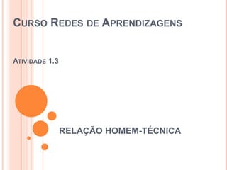 CURSO REDES DE APRENDIZAGENS

ATIVIDADE 1.3

RELAÇÃO HOMEM-TÉCNICA

 