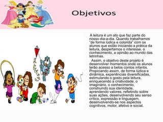 A leitura é um ato que faz parte do
nosso dia-a-dia. Quando trabalhamos
“de forma lúdica e colorida” com os
alunos que estão iniciando a prática da
leitura, despertamos o interesse, o
conhecimento, a opinião ao mundo das
letrinhas.
Assim, o objetivo deste projeto é
desenvolver momentos onde os alunos
terão acesso a belos contos infantis.
Propiciando assim, de forma lúdica e
dinâmica, experiências diversificadas,
estimulando o gosto pela leitura,
enriquecendo a criatividade, o
imaginário, o conhecimento,
construindo sua identidade,
aprendendo valores, refletindo sobre
suas ações, desenvolvendo seu senso
crítico, expressão e linguagem,
desenvolvendo-se nos aspectos
cognitivos, motor, afetivo e social.
 