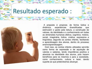 Resultado esperado :
A proposta é propiciar, de forma lúdica e
dinâmica, experiências diversificadas que
estimulem o gosto pela leitura, a construção de
valores, da identidade e o conhecimento em todas
as dimensões humanas afetiva, cognitiva, motora,
social, imaginária, lúdica, criativa, expressiva e
lingüística, segundo os contos infantis, facilitando
a aprendizagem dos alunos, dentro do processo
ensino/aprendizagem.
Com isso, os contos infantis utilizados servirão
como forma de expressão e de aquisição de
valores e saberes, tendo importância positiva e
absoluta na identidade dos alunos, pois trazem
benefícios para os mesmos e para a sociedade,
como conhecimento, cultura e lazer, dando
suporte ao que pretendíamos alcançar.
 