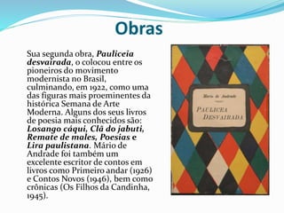 Obras
Sua segunda obra, Pauliceia
desvairada, o colocou entre os
pioneiros do movimento
modernista no Brasil,
culminando, em 1922, como uma
das figuras mais proeminentes da
histórica Semana de Arte
Moderna. Alguns dos seus livros
de poesia mais conhecidos são:
Losango cáqui, Clã do jabuti,
Remate de males, Poesias e
Lira paulistana. Mário de
Andrade foi também um
excelente escritor de contos em
livros como Primeiro andar (1926)
e Contos Novos (1946), bem como
crônicas (Os Filhos da Candinha,
1945).
 