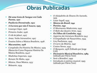 Obras Publicadas
 Há uma Gota de Sangue em Cada
Poema, 1917
 Pauliceia Desvairada, 1922
 A Escrava que não É Isaura, 1925
 Losango Cáqui, 1926
 Primeiro Andar, 1926
 O clã do Jabuti, 1927
 Amar, Verbo Intransitivo, 1927
 Ensaios Sobra a Música Brasileira, 1928
 Macunaíma, 1928
 Compêndio Da História Da Música, 1929
(Reescrito Como Pequena História Da
Música Brasileira, 1942)
 Modinhas Imperiais, 1930
 Remate De Males, 1930
 Música, Doce Música, 1933
 Belasarte, 1934
 O Aleijadinho de Álvares De Azevedo,
1935
 Lasar Segall, 1935
 Música do Brasil, 1941
 Poesias, 1941
 O Movimento Modernista, 1942
 O Baile das Quatro Artes, 1943
 Os Filhos da Candinha, 1943
 Aspectos da Literatura Brasileira 1943
 O Empalhador de Passarinhos, 1944
 Lira Paulistana, 1945
 O Carro da Miséria, 1947
 Contos Novos, 1947
 O Banquete, 1978 (Editado por Jorge
Coli)
 Dicionário Musical Brasileiro, 1989
(editado por Flávia Toni)
 Será o Benedito!, 1992
 Introdução à estética musical, 1995
(editado por Flávia Toni)
 