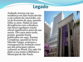Legado
Andrade morreu em sua
residência em São Paulo devido
a um enfarte do miocárdio, em
25 de fevereiro de 1945, quando
tinha 51 anos. Dadas as suas
divergências com a ditadura,
não houve qualquer reação
oficial significativa antes de sua
morte. Dez anos mais tarde,
porém, quando foram
publicados em 1955, Poesias
Completas, quando já havia
falecido Vargas, começou a
consagração de Andrade como
um dos principais valores
culturais no Brasil. Em 1960 foi
dado o seu nome à Biblioteca
Municipal de São Paulo.
 
